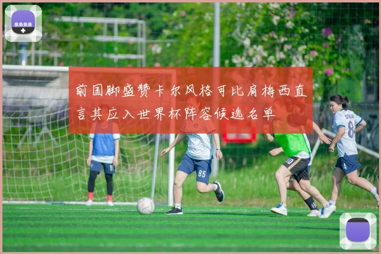 前国脚盛赞卡尔风格可比肩梅西直言其应入世界杯阵容候选名单