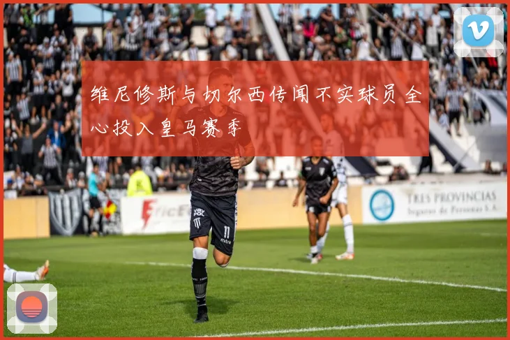 维尼修斯与切尔西传闻不实球员全心投入皇马赛季
