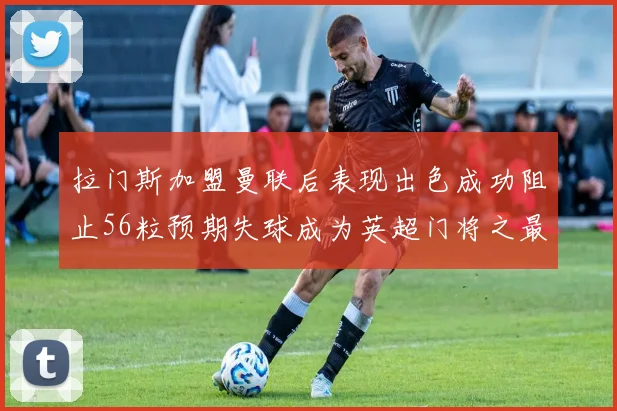 拉门斯加盟曼联后表现出色成功阻止56粒预期失球成为英超门将之最