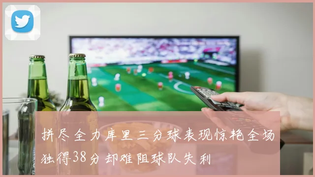 拼尽全力库里三分球表现惊艳全场独得38分却难阻球队失利