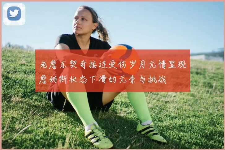 老詹东契奇接连受伤岁月无情显现詹姆斯状态下滑的无奈与挑战