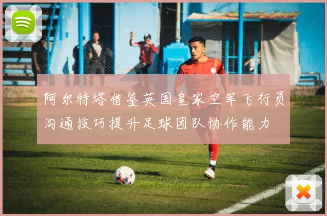 阿尔特塔借鉴英国皇家空军飞行员沟通技巧提升足球团队协作能力