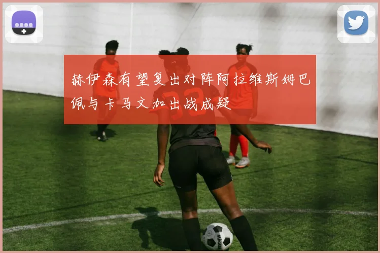 赫伊森有望复出对阵阿拉维斯姆巴佩与卡马文加出战成疑