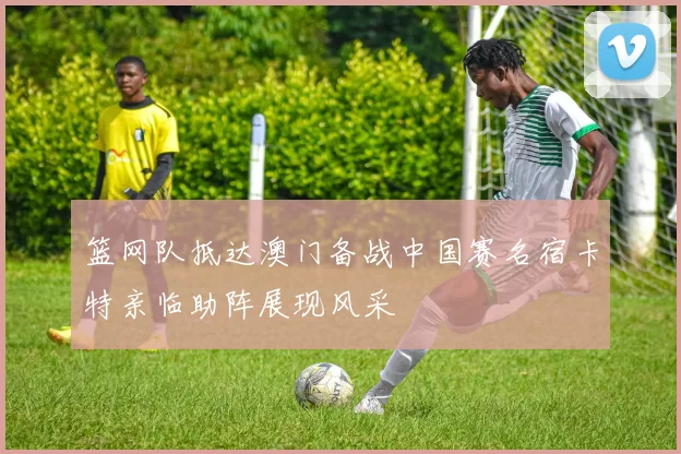 篮网队抵达澳门备战中国赛名宿卡特亲临助阵展现风采