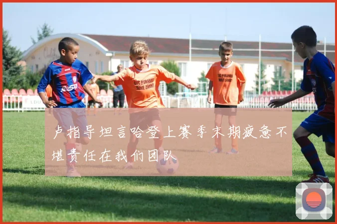 卢指导坦言哈登上赛季末期疲惫不堪责任在我们团队