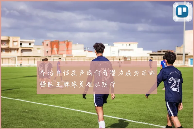 乔治自信发声我们有潜力成为东部强队王牌球员难以防守
