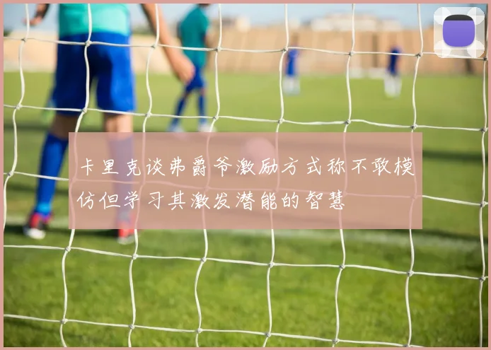 卡里克谈弗爵爷激励方式称不敢模仿但学习其激发潜能的智慧