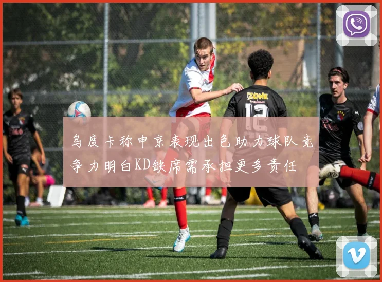 乌度卡称申京表现出色助力球队竞争力明白KD缺席需承担更多责任