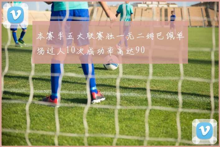 本赛季五大联赛独一无二姆巴佩单场过人10次成功率高达90