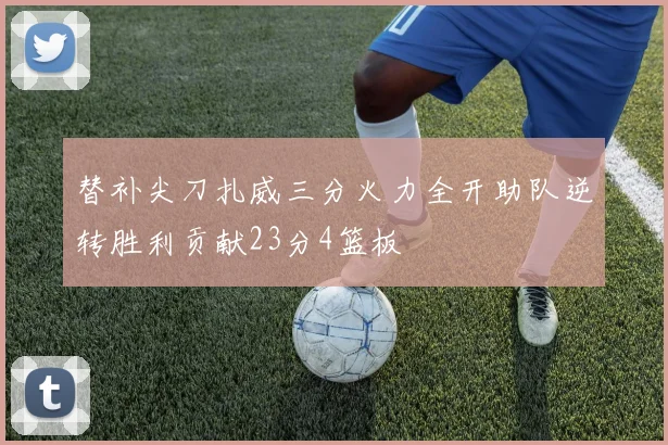 替补尖刀扎威三分火力全开助队逆转胜利贡献23分4篮板