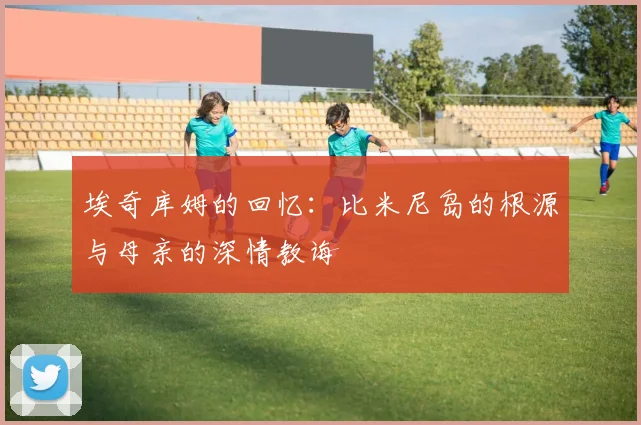 埃奇库姆的回忆：比米尼岛的根源与母亲的深情教诲