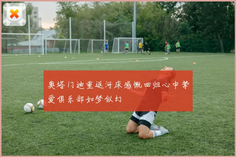 奥塔门迪重返河床感慨回归心中挚爱俱乐部如梦似幻